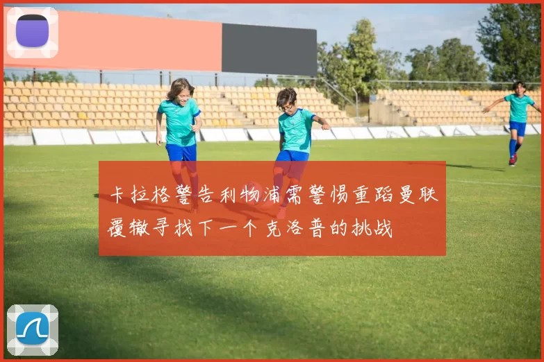 卡拉格警告利物浦需警惕重蹈曼联覆辙寻找下一个克洛普的挑战