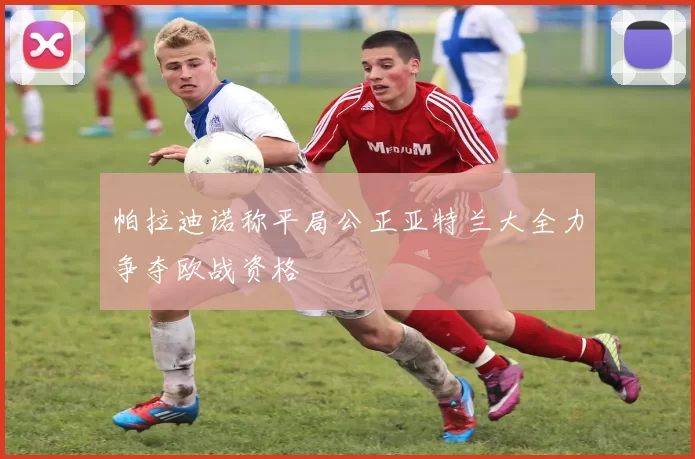 帕拉迪诺称平局公正亚特兰大全力争夺欧战资格