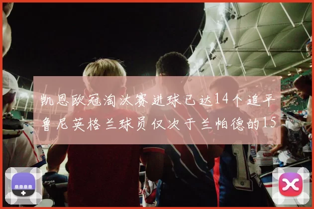 凯恩欧冠淘汰赛进球已达14个追平鲁尼英格兰球员仅次于兰帕德的15球纪录