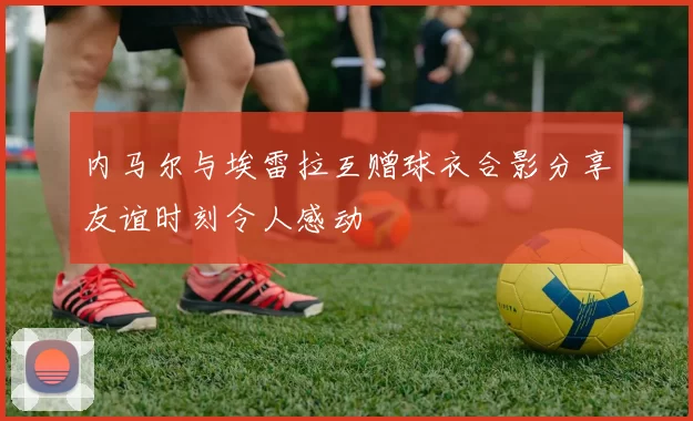内马尔与埃雷拉互赠球衣合影分享友谊时刻令人感动