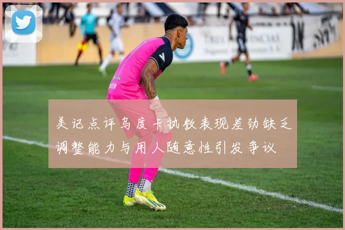 美记点评乌度卡执教表现差劲缺乏调整能力与用人随意性引发争议