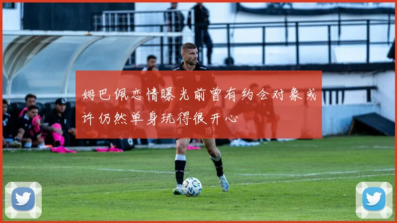 姆巴佩恋情曝光前曾有约会对象或许仍然单身玩得很开心