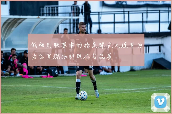 低级别联赛中的精美球衣大连可为为你呈现独特风格与品质
