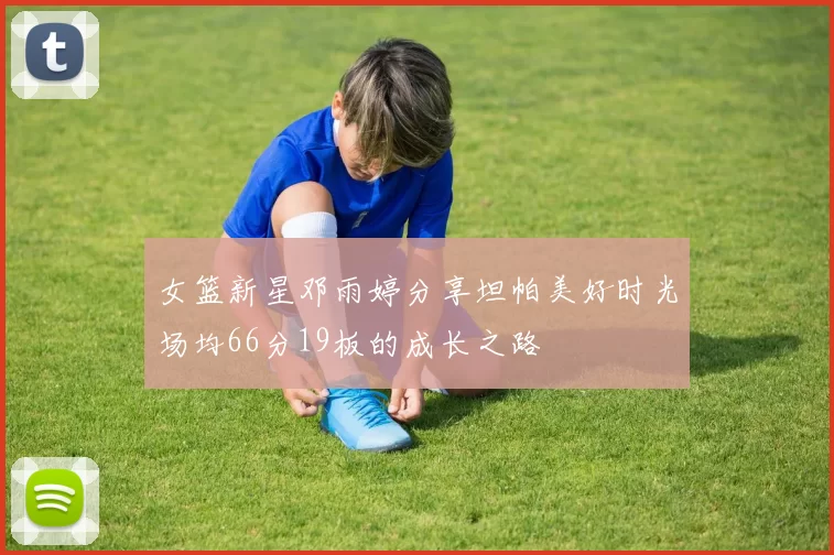 女篮新星邓雨婷分享坦帕美好时光场均66分19板的成长之路