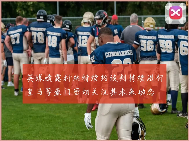 英媒透露科纳特续约谈判持续进行皇马等豪门密切关注其未来动态