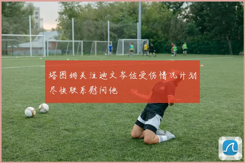 塔图姆关注迪文岑佐受伤情况计划尽快联系慰问他